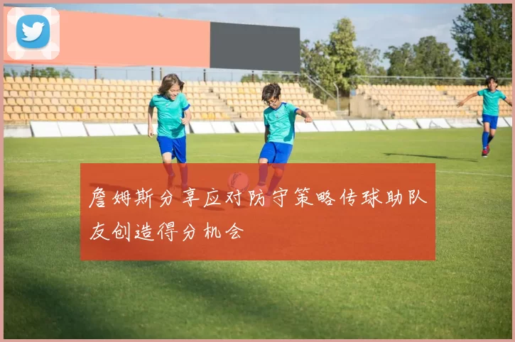 詹姆斯分享应对防守策略传球助队友创造得分机会