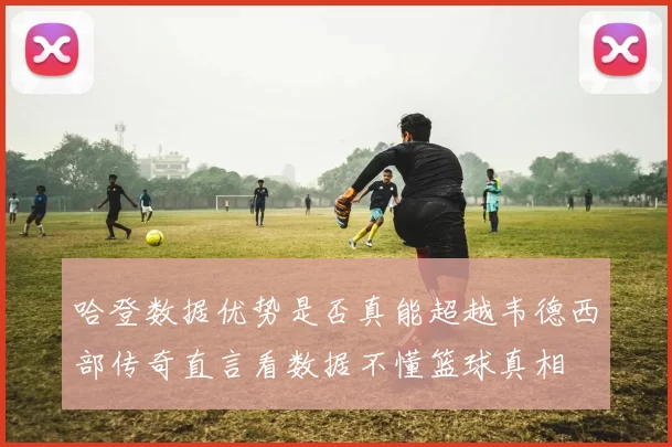哈登数据优势是否真能超越韦德西部传奇直言看数据不懂篮球真相