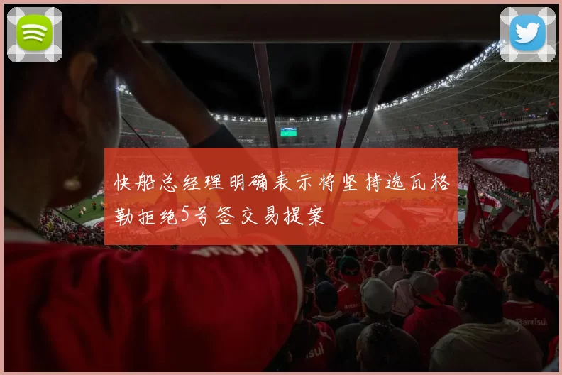快船总经理明确表示将坚持选瓦格勒拒绝5号签交易提案