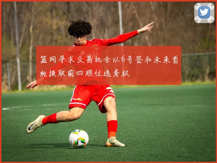 篮网寻求交易机会以6号签和未来首轮换取前四顺位选秀权