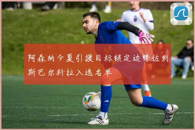 阿森纳今夏引援目标锁定边锋佐利斯巴尔科拉入选名单