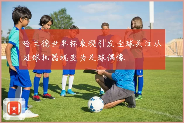 哈兰德世界杯表现引发全球关注从进球机器蜕变为足球偶像