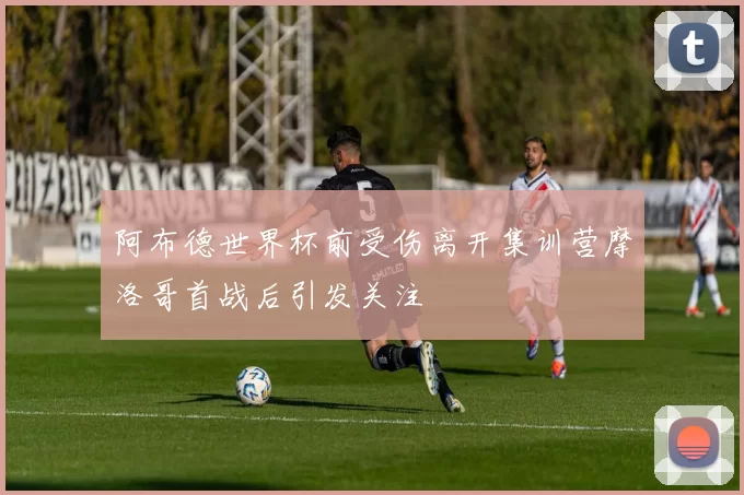 阿布德世界杯前受伤离开集训营摩洛哥首战后引发关注