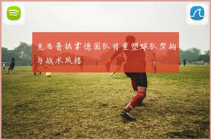 克洛普执掌德国队将重塑球队架构与战术风格