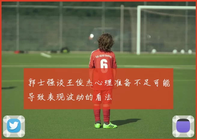 郭士强谈王俊杰心理准备不足可能导致表现波动的看法