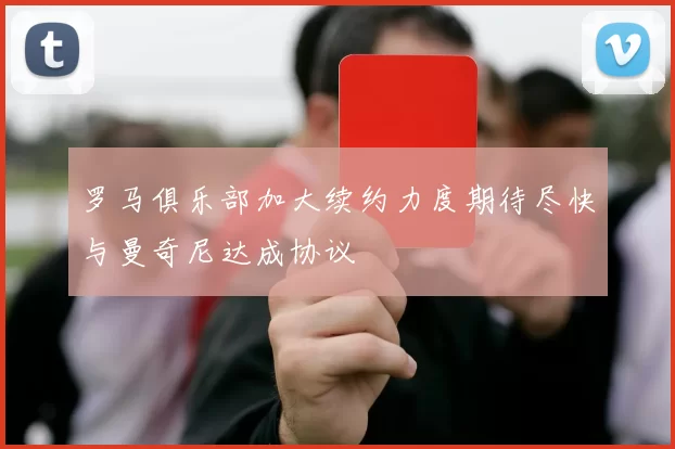 罗马俱乐部加大续约力度期待尽快与曼奇尼达成协议