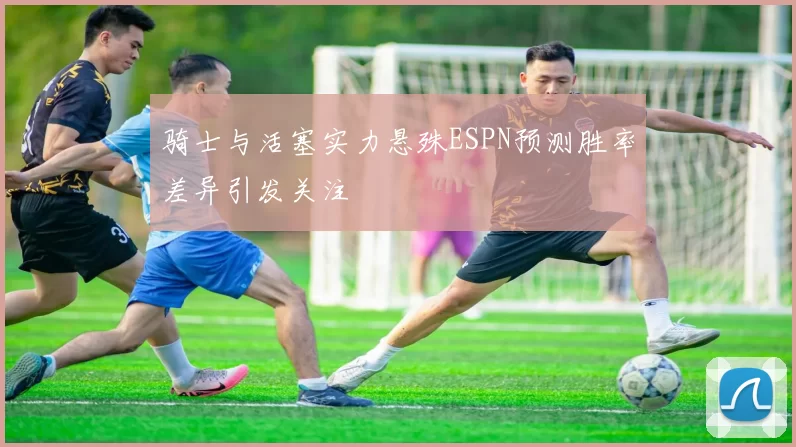 骑士与活塞实力悬殊ESPN预测胜率差异引发关注