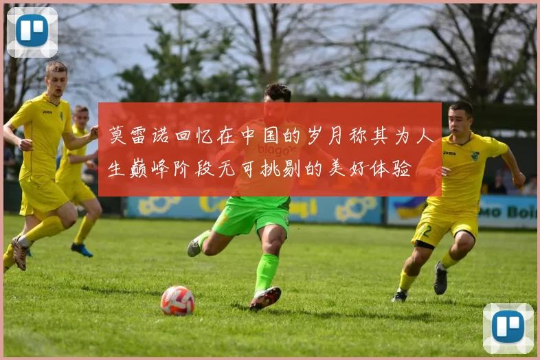 莫雷诺回忆在中国的岁月称其为人生巅峰阶段无可挑剔的美好体验