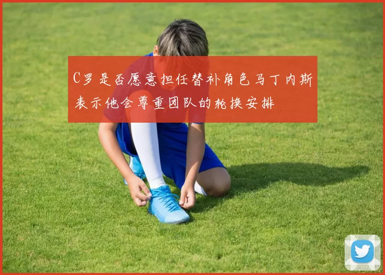 C罗是否愿意担任替补角色马丁内斯表示他会尊重团队的轮换安排