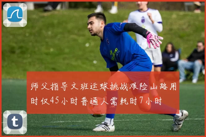 师父指导文班运球挑战艰险山路用时仅45小时普通人需耗时7小时