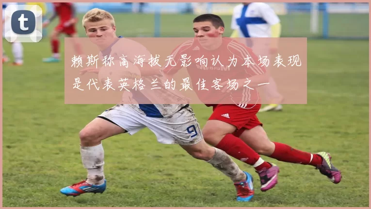 赖斯称高海拔无影响认为本场表现是代表英格兰的最佳客场之一