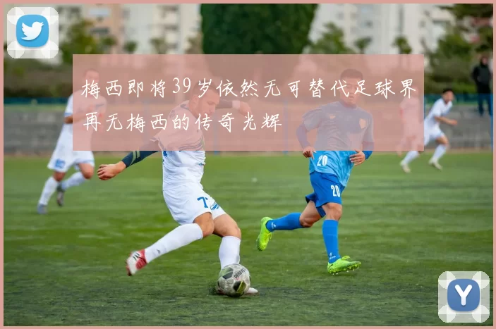 梅西即将39岁依然无可替代足球界再无梅西的传奇光辉