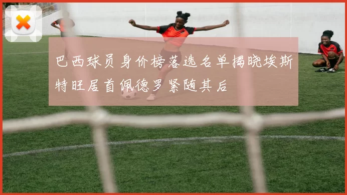 巴西球员身价榜落选名单揭晓埃斯特旺居首佩德罗紧随其后