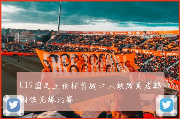 U19国足土伦杯首战六人缺席吴启鹏因伤无缘比赛