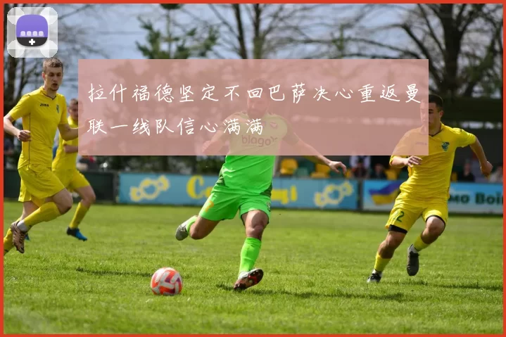 拉什福德坚定不回巴萨决心重返曼联一线队信心满满