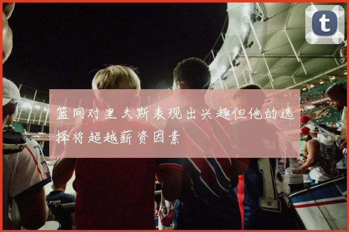 篮网对里夫斯表现出兴趣但他的选择将超越薪资因素