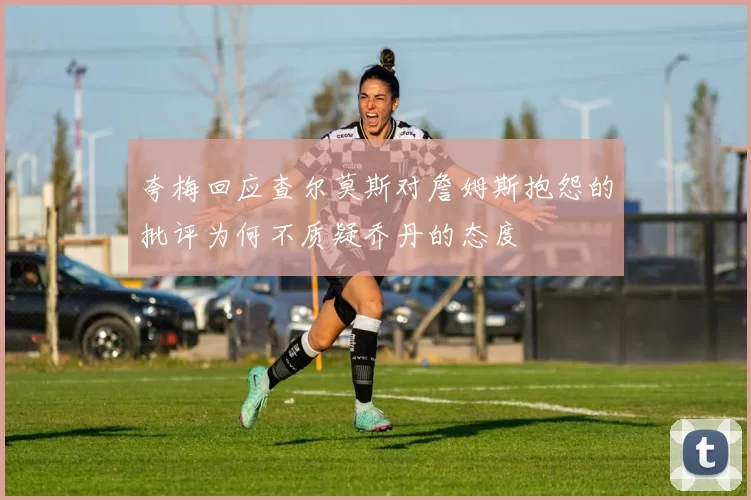 夸梅回应查尔莫斯对詹姆斯抱怨的批评为何不质疑乔丹的态度