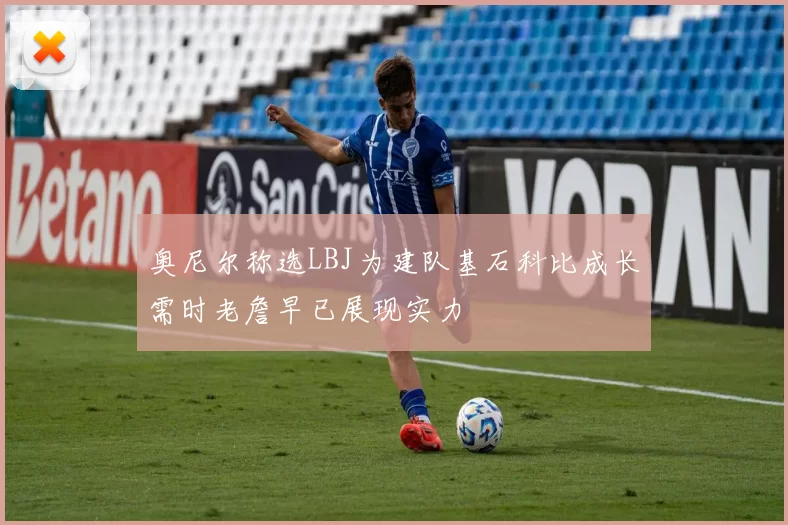 奥尼尔称选LBJ为建队基石科比成长需时老詹早已展现实力