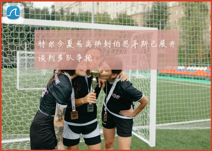 特尔今夏或离热刺伯恩茅斯已展开谈判多队争抢