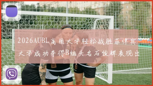 2026AUBL高丽大学轻松战胜菲律宾大学成功夺得B组头名石俊辉表现出色