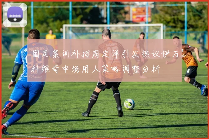国足集训补招周定洋引发热议伊万科维奇中场用人策略调整分析