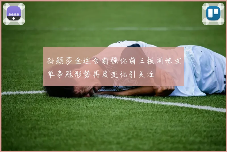 孙颖莎全运会前强化前三板训练女单争冠形势再度变化引关注